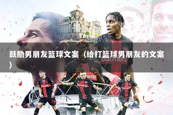 鼓励男朋友篮球文案（给打篮球男朋友的文案）