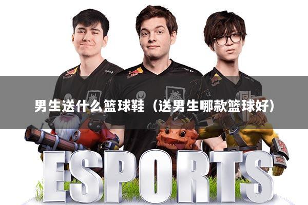 男生送什么篮球鞋（送男生哪款篮球好）